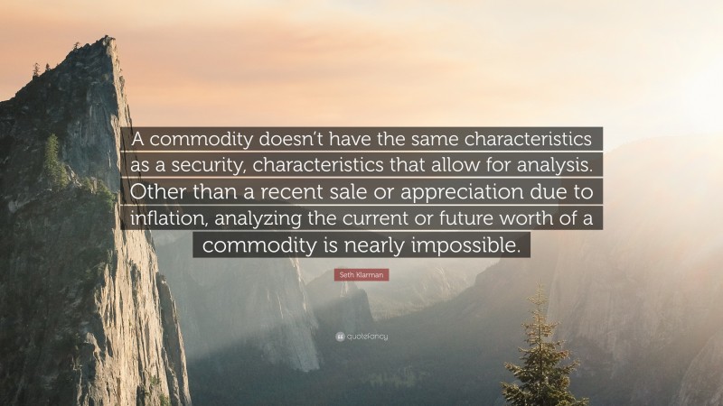 Seth Klarman Quote: “A commodity doesn’t have the same characteristics as a security, characteristics that allow for analysis. Other than a recent sale or appreciation due to inflation, analyzing the current or future worth of a commodity is nearly impossible.”