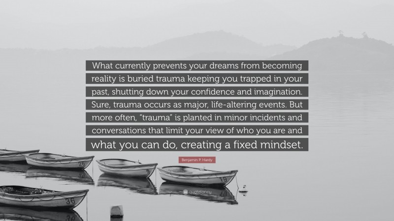Benjamin P. Hardy Quote: “What currently prevents your dreams from becoming reality is buried trauma keeping you trapped in your past, shutting down your confidence and imagination. Sure, trauma occurs as major, life-altering events. But more often, “trauma” is planted in minor incidents and conversations that limit your view of who you are and what you can do, creating a fixed mindset.”