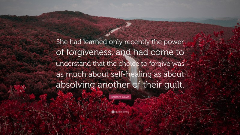 Barbara Davis Quote: “She had learned only recently the power of forgiveness, and had come to understand that the choice to forgive was as much about self-healing as about absolving another of their guilt.”
