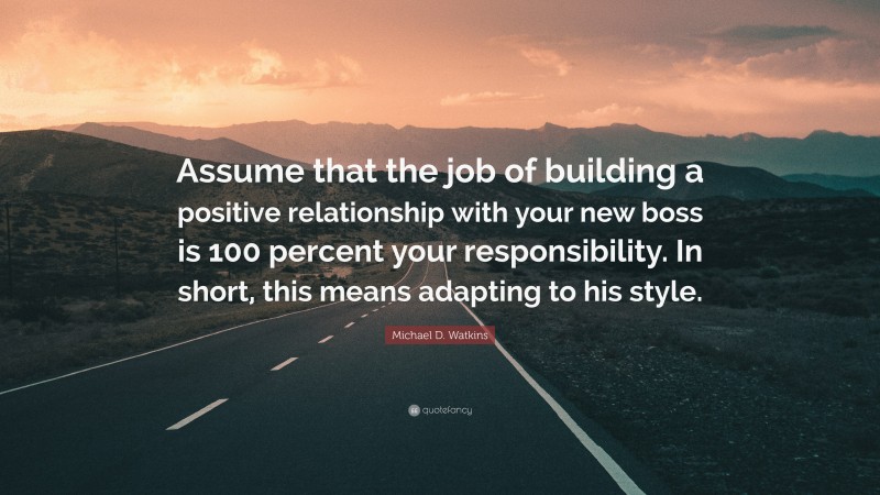 Michael D. Watkins Quote: “Assume that the job of building a positive relationship with your new boss is 100 percent your responsibility. In short, this means adapting to his style.”