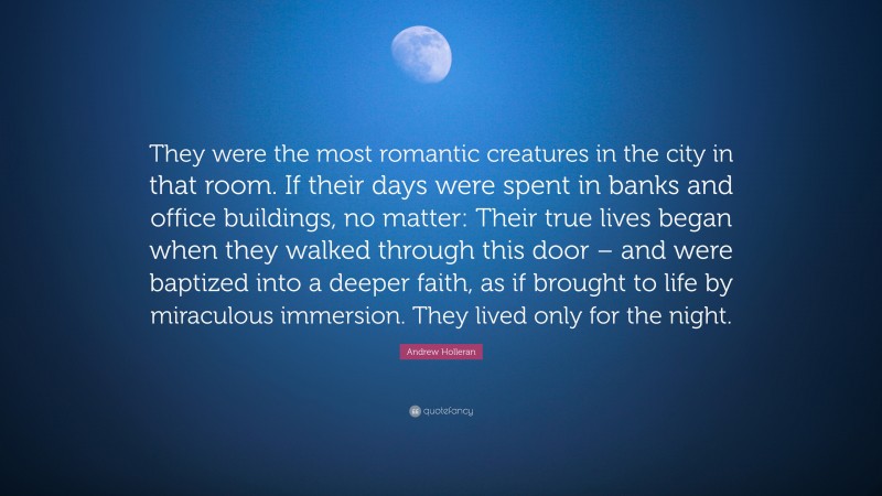 Andrew Holleran Quote: “They were the most romantic creatures in the city in that room. If their days were spent in banks and office buildings, no matter: Their true lives began when they walked through this door – and were baptized into a deeper faith, as if brought to life by miraculous immersion. They lived only for the night.”