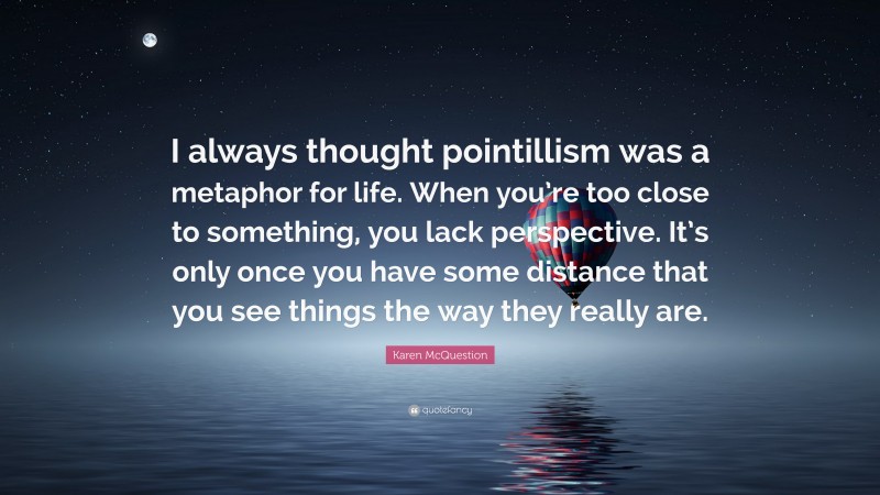 Karen McQuestion Quote: “I always thought pointillism was a metaphor for life. When you’re too close to something, you lack perspective. It’s only once you have some distance that you see things the way they really are.”