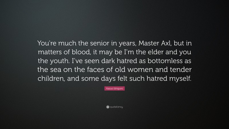 Kazuo Ishiguro Quote: “You’re much the senior in years, Master Axl, but in matters of blood, it may be I’m the elder and you the youth. I’ve seen dark hatred as bottomless as the sea on the faces of old women and tender children, and some days felt such hatred myself.”