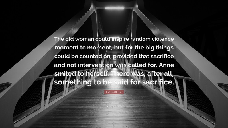 Richard Russo Quote: “The old woman could inspire random violence moment to moment, but for the big things could be counted on, provided that sacrifice and not intervention was called for. Anne smiled to herself. There was, after all, something to be said for sacrifice.”