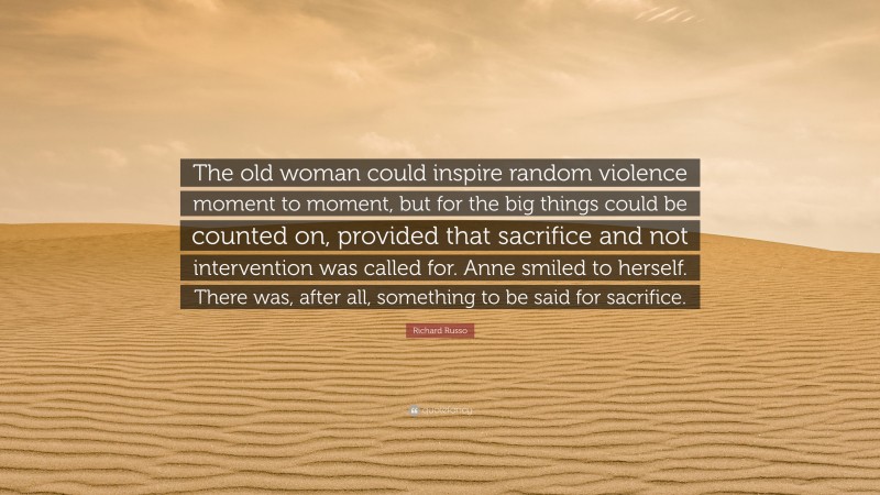 Richard Russo Quote: “The old woman could inspire random violence moment to moment, but for the big things could be counted on, provided that sacrifice and not intervention was called for. Anne smiled to herself. There was, after all, something to be said for sacrifice.”