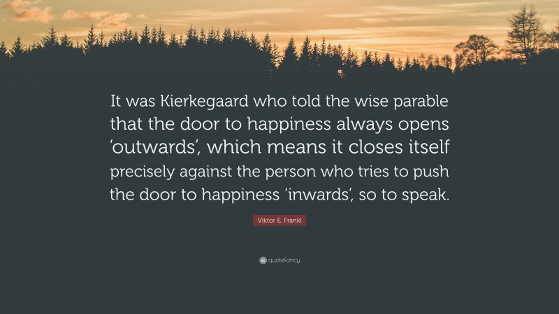Viktor E. Frankl Quote: “It was Kierkegaard who told the wise parable that the door to happiness always opens ‘outwards’, which means it closes itself precisely against the person who tries to push the door to happiness ‘inwards’, so to speak.”