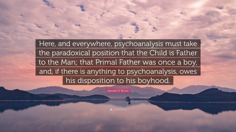 Norman O. Brown Quote: “Here, and everywhere, psychoanalysis must take the paradoxical position that the Child is Father to the Man; that Primal Father was once a boy, and, if there is anything to psychoanalysis, owes his disposition to his boyhood.”
