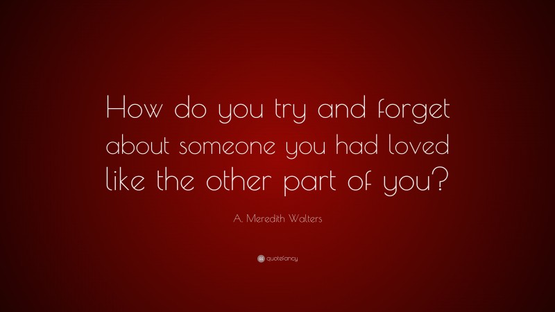 A. Meredith Walters Quote: “How do you try and forget about someone you had loved like the other part of you?”