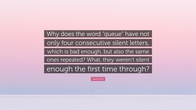 David Ellis Quote: “Why does the word “queue” have not only four consecutive silent letters, which is bad enough, but also the same ones repeated? What, they weren’t silent enough the first time through?”