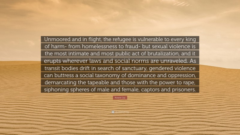 Roxane Gay Quote: “Unmoored and in flight, the refugee is vulnerable to every king of harm- from homelessness to fraud- but sexual violence is the most intimate and most public act of brutalization, and it erupts wherever laws and social norms are unraveled. As transit bodies drift in search of sanctuary, gendered violence can buttress a social taxonomy of dominance and oppression, demarcating the tapeable and those with the power to rape, siphoning spheres of male and female, captors and prisoners.”