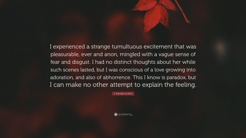 J. Sheridan Le Fanu Quote: “I experienced a strange tumultuous excitement that was pleasurable, ever and anon, mingled with a vague sense of fear and disgust. I had no distinct thoughts about her while such scenes lasted, but I was conscious of a love growing into adoration, and also of abhorrence. This I know is paradox, but I can make no other attempt to explain the feeling.”