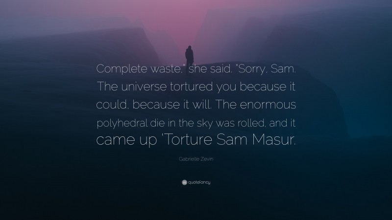 Gabrielle Zevin Quote: “Complete waste,” she said. “Sorry, Sam. The universe tortured you because it could, because it will. The enormous polyhedral die in the sky was rolled, and it came up ‘Torture Sam Masur.”
