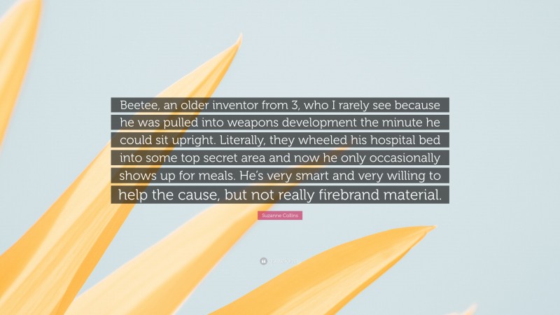 Suzanne Collins Quote: “Beetee, an older inventor from 3, who I rarely see because he was pulled into weapons development the minute he could sit upright. Literally, they wheeled his hospital bed into some top secret area and now he only occasionally shows up for meals. He’s very smart and very willing to help the cause, but not really firebrand material.”