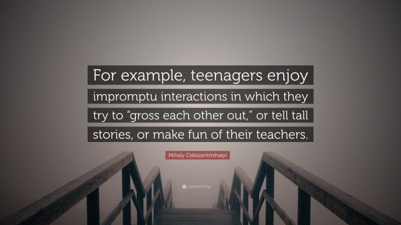 Mihaly Csikszentmihalyi Quote: “For example, teenagers enjoy impromptu interactions in which they try to “gross each other out,” or tell tall stories, or make fun of their teachers.”