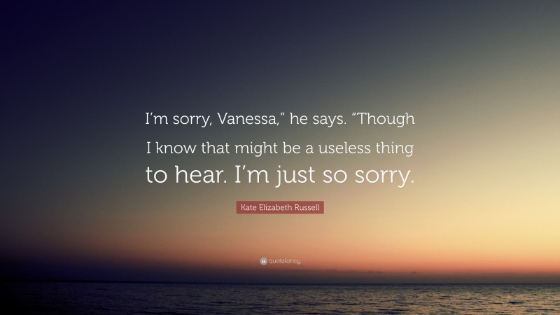 Kate Elizabeth Russell Quote: “I’m sorry, Vanessa,” he says. “Though I know that might be a useless thing to hear. I’m just so sorry.”