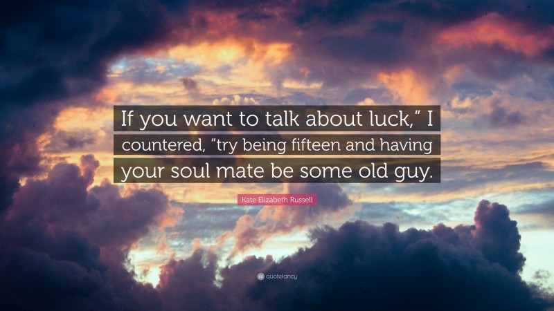 Kate Elizabeth Russell Quote: “If you want to talk about luck,” I countered, “try being fifteen and having your soul mate be some old guy.”