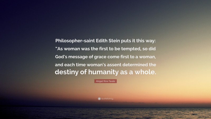 Abigail Rine Favale Quote: “Philosopher-saint Edith Stein puts it this way: “As woman was the first to be tempted, so did God’s message of grace come first to a woman, and each time woman’s assent determined the destiny of humanity as a whole.”