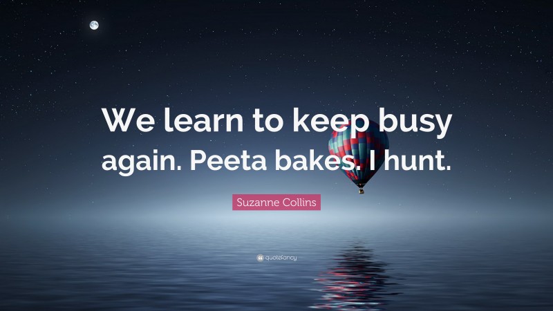 Suzanne Collins Quote: “We learn to keep busy again. Peeta bakes. I hunt.”