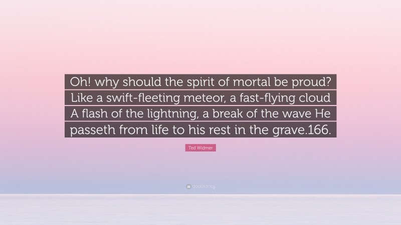 Ted Widmer Quote: “Oh! why should the spirit of mortal be proud? Like a swift-fleeting meteor, a fast-flying cloud A flash of the lightning, a break of the wave He passeth from life to his rest in the grave.166.”