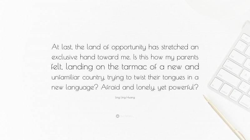 Ling Ling Huang Quote: “At last, the land of opportunity has stretched an exclusive hand toward me. Is this how my parents felt, landing on the tarmac of a new and unfamiliar country, trying to twist their tongues in a new language? Afraid and lonely, yet powerful?”