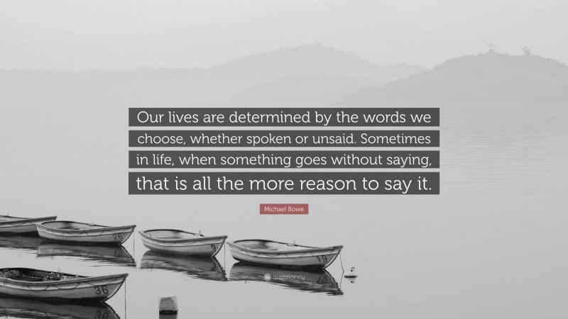 Michael Bowe Quote: “Our lives are determined by the words we choose, whether spoken or unsaid. Sometimes in life, when something goes without saying, that is all the more reason to say it.”