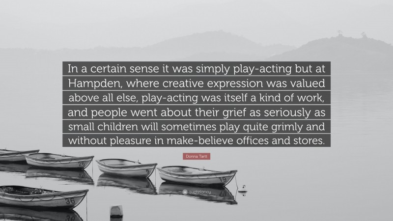 Donna Tartt Quote: “In a certain sense it was simply play-acting but at Hampden, where creative expression was valued above all else, play-acting was itself a kind of work, and people went about their grief as seriously as small children will sometimes play quite grimly and without pleasure in make-believe offices and stores.”