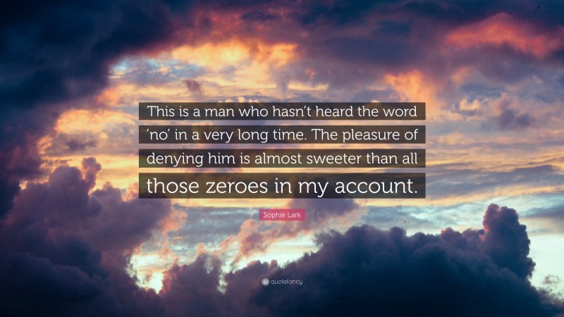 Sophie Lark Quote: “This is a man who hasn’t heard the word ‘no’ in a very long time. The pleasure of denying him is almost sweeter than all those zeroes in my account.”