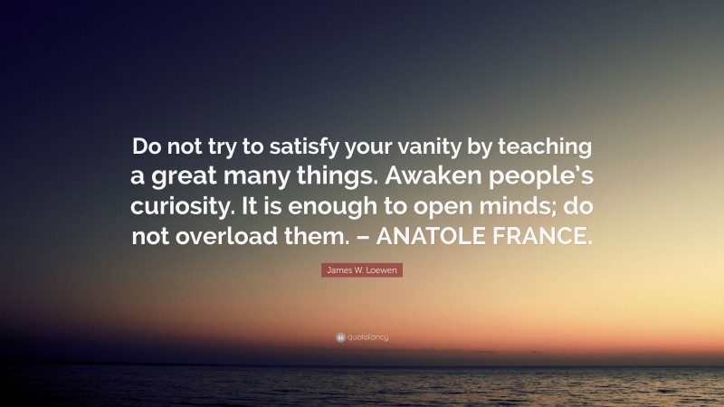 James W. Loewen Quote: “Do not try to satisfy your vanity by teaching a great many things. Awaken people’s curiosity. It is enough to open minds; do not overload them. – ANATOLE FRANCE.”