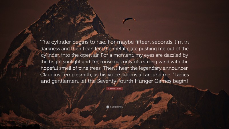 Suzanne Collins Quote: “The cylinder begins to rise. For maybe fifteen seconds, I’m in darkness and then I can feel the metal plate pushing me out of the cylinder, into the open air. For a moment, my eyes are dazzled by the bright sunlight and I’m conscious only of a strong wind with the hopeful smell of pine trees. Then I hear the legendary announcer, Claudius Templesmith, as his voice booms all around me. “Ladies and gentlemen, let the Seventy-fourth Hunger Games begin!”