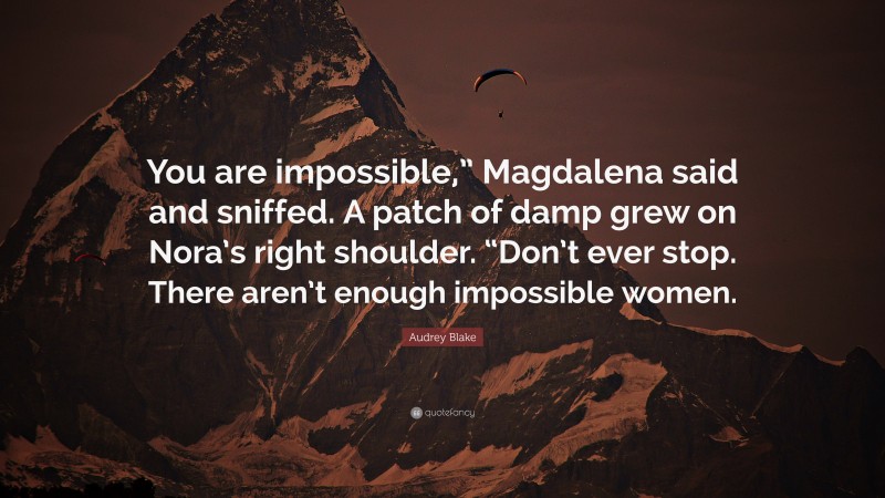 Audrey Blake Quote: “You are impossible,” Magdalena said and sniffed. A patch of damp grew on Nora’s right shoulder. “Don’t ever stop. There aren’t enough impossible women.”