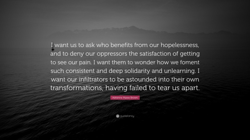 Adrienne Maree Brown Quote: “I want us to ask who benefits from our hopelessness, and to deny our oppressors the satisfaction of getting to see our pain. I want them to wonder how we foment such consistent and deep solidarity and unlearning. I want our infiltrators to be astounded into their own transformations, having failed to tear us apart.”