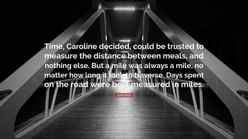 Sarah Miller Quote: “Time, Caroline decided, could be trusted to measure the distance between meals, and nothing else. But a mile was always a mile, no matter how long it took to traverse. Days spent on the road were best measured in miles.”