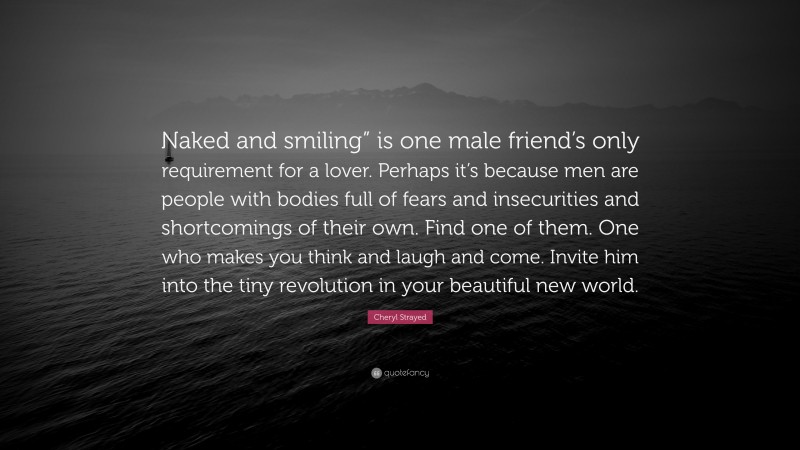 Cheryl Strayed Quote: “Naked and smiling” is one male friend’s only requirement for a lover. Perhaps it’s because men are people with bodies full of fears and insecurities and shortcomings of their own. Find one of them. One who makes you think and laugh and come. Invite him into the tiny revolution in your beautiful new world.”