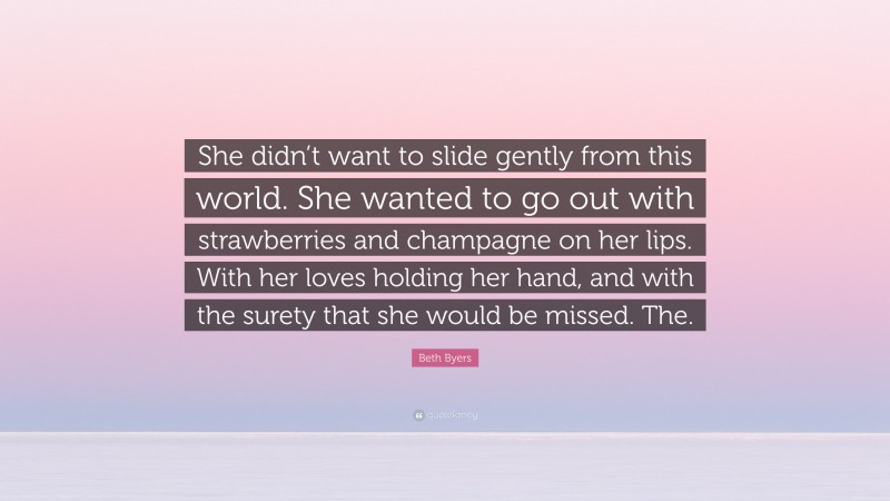 Beth Byers Quote: “She didn’t want to slide gently from this world. She wanted to go out with strawberries and champagne on her lips. With her loves holding her hand, and with the surety that she would be missed. The.”