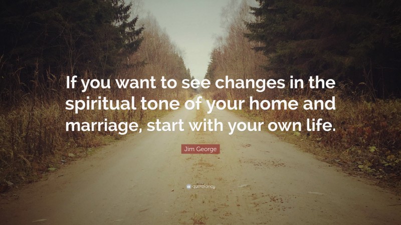 Jim George Quote: “If you want to see changes in the spiritual tone of your home and marriage, start with your own life.”