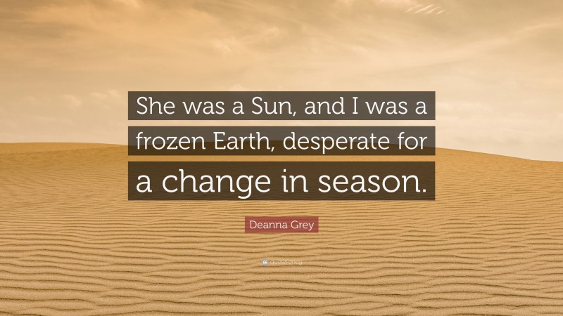Deanna Grey Quote: “She was a Sun, and I was a frozen Earth, desperate for a change in season.”