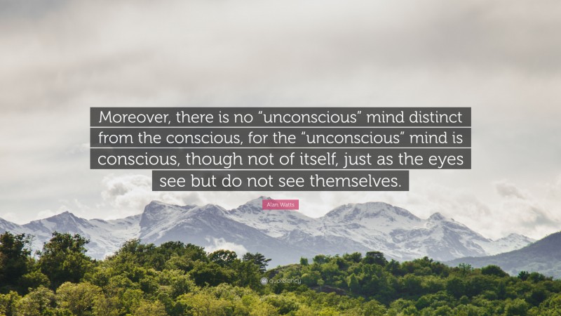 Alan Watts Quote: “Moreover, there is no “unconscious” mind distinct from the conscious, for the “unconscious” mind is conscious, though not of itself, just as the eyes see but do not see themselves.”