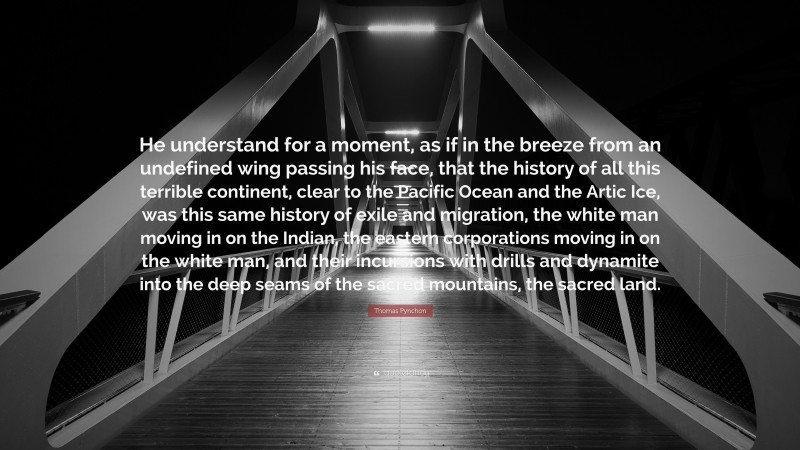 Thomas Pynchon Quote: “He understand for a moment, as if in the breeze from an undefined wing passing his face, that the history of all this terrible continent, clear to the Pacific Ocean and the Artic Ice, was this same history of exile and migration, the white man moving in on the Indian, the eastern corporations moving in on the white man, and their incursions with drills and dynamite into the deep seams of the sacred mountains, the sacred land.”