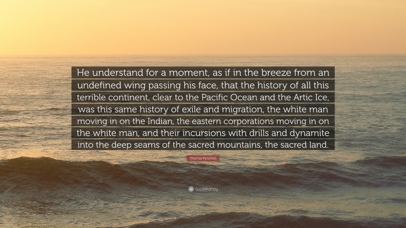 Thomas Pynchon Quote: “He understand for a moment, as if in the breeze from an undefined wing passing his face, that the history of all this terrible continent, clear to the Pacific Ocean and the Artic Ice, was this same history of exile and migration, the white man moving in on the Indian, the eastern corporations moving in on the white man, and their incursions with drills and dynamite into the deep seams of the sacred mountains, the sacred land.”