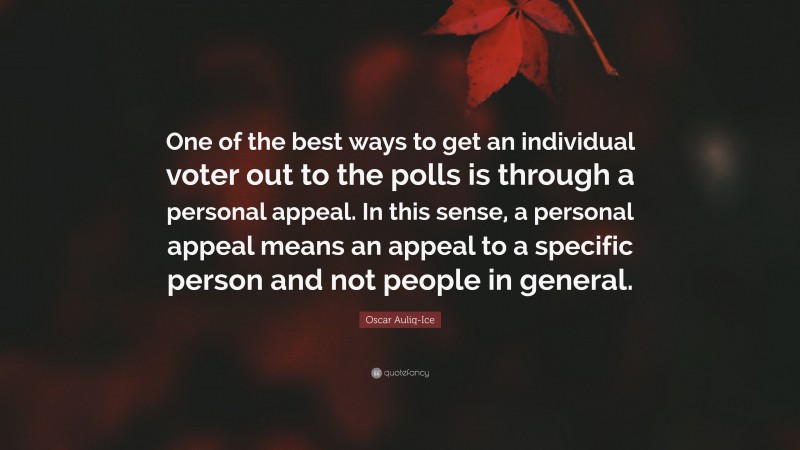 Oscar Auliq-Ice Quote: “One of the best ways to get an individual voter out to the polls is through a personal appeal. In this sense, a personal appeal means an appeal to a specific person and not people in general.”