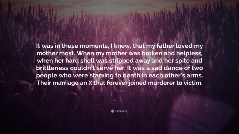 Alice Sebold Quote: “It was in these moments, I knew, that my father loved my mother most. When my mother was broken and helpless, when her hard shell was stripped away and her spite and brittleness couldn’t serve her. It was a sad dance of two people who were starving to death in each other’s arms. Their marriage an X that forever joined murderer to victim.”