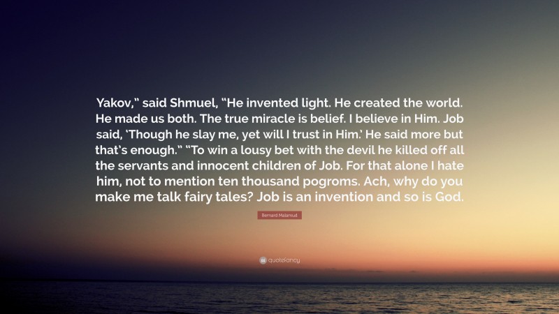 Bernard Malamud Quote: “Yakov,” said Shmuel, “He invented light. He created the world. He made us both. The true miracle is belief. I believe in Him. Job said, ‘Though he slay me, yet will I trust in Him.’ He said more but that’s enough.” “To win a lousy bet with the devil he killed off all the servants and innocent children of Job. For that alone I hate him, not to mention ten thousand pogroms. Ach, why do you make me talk fairy tales? Job is an invention and so is God.”