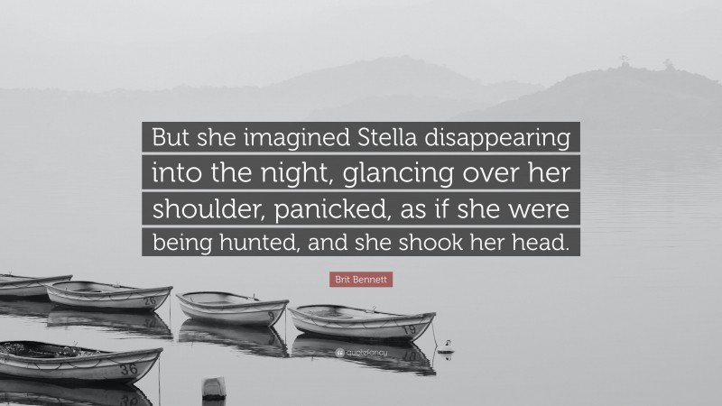 Brit Bennett Quote: “But she imagined Stella disappearing into the night, glancing over her shoulder, panicked, as if she were being hunted, and she shook her head.”