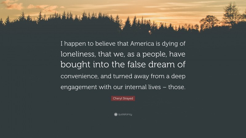 Cheryl Strayed Quote: “I happen to believe that America is dying of loneliness, that we, as a people, have bought into the false dream of convenience, and turned away from a deep engagement with our internal lives – those.”