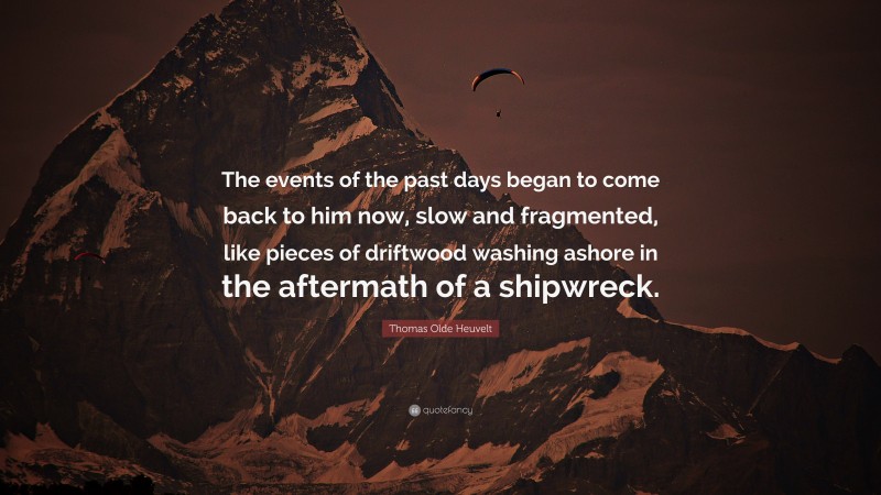 Thomas Olde Heuvelt Quote: “The events of the past days began to come back to him now, slow and fragmented, like pieces of driftwood washing ashore in the aftermath of a shipwreck.”