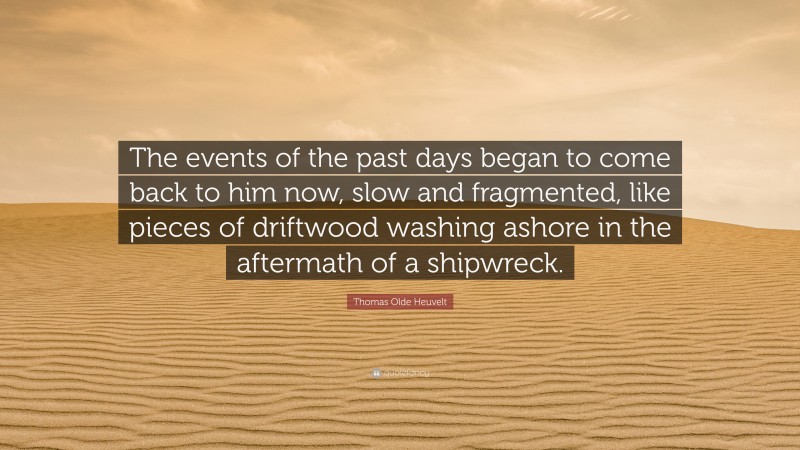 Thomas Olde Heuvelt Quote: “The events of the past days began to come back to him now, slow and fragmented, like pieces of driftwood washing ashore in the aftermath of a shipwreck.”