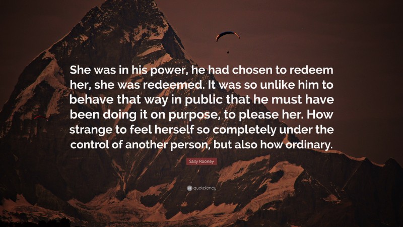 Sally Rooney Quote: “She was in his power, he had chosen to redeem her, she was redeemed. It was so unlike him to behave that way in public that he must have been doing it on purpose, to please her. How strange to feel herself so completely under the control of another person, but also how ordinary.”