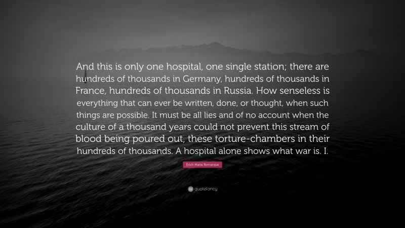 Erich Maria Remarque Quote: “And this is only one hospital, one single station; there are hundreds of thousands in Germany, hundreds of thousands in France, hundreds of thousands in Russia. How senseless is everything that can ever be written, done, or thought, when such things are possible. It must be all lies and of no account when the culture of a thousand years could not prevent this stream of blood being poured out, these torture-chambers in their hundreds of thousands. A hospital alone shows what war is. I.”