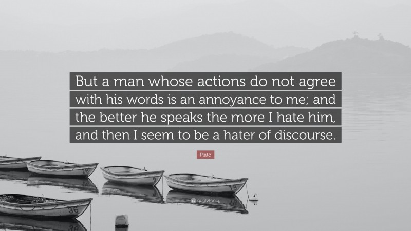 Plato Quote: “But a man whose actions do not agree with his words is an annoyance to me; and the better he speaks the more I hate him, and then I seem to be a hater of discourse.”