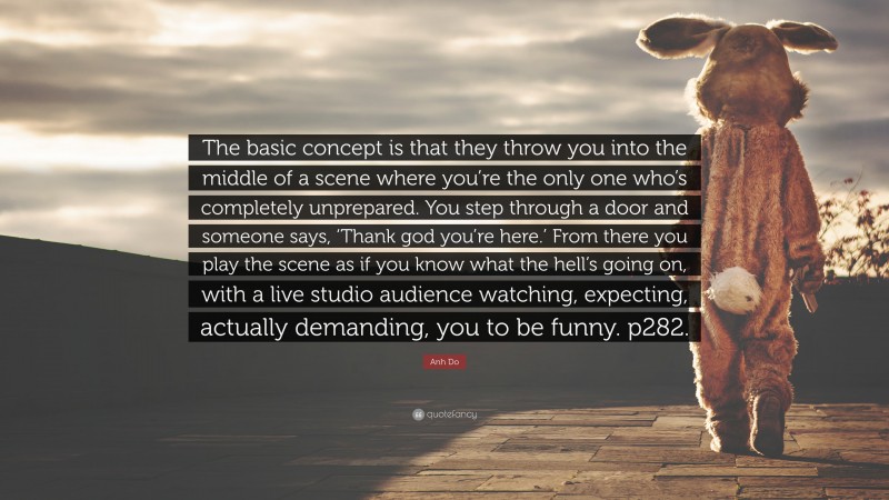 Anh Do Quote: “The basic concept is that they throw you into the middle of a scene where you’re the only one who’s completely unprepared. You step through a door and someone says, ‘Thank god you’re here.’ From there you play the scene as if you know what the hell’s going on, with a live studio audience watching, expecting, actually demanding, you to be funny. p282.”